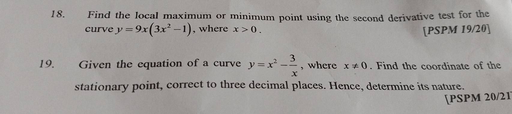 Find the local maximum or minimum point using the second derivative test for the 
curve y=9x(3x^2-1) , where x>0. [PSPM 19/20] 
19. Given the equation of a curve y=x^2- 3/x  , where x!= 0. Find the coordinate of the 
stationary point, correct to three decimal places. Hence, determine its nature. 
[PSPM 20/21