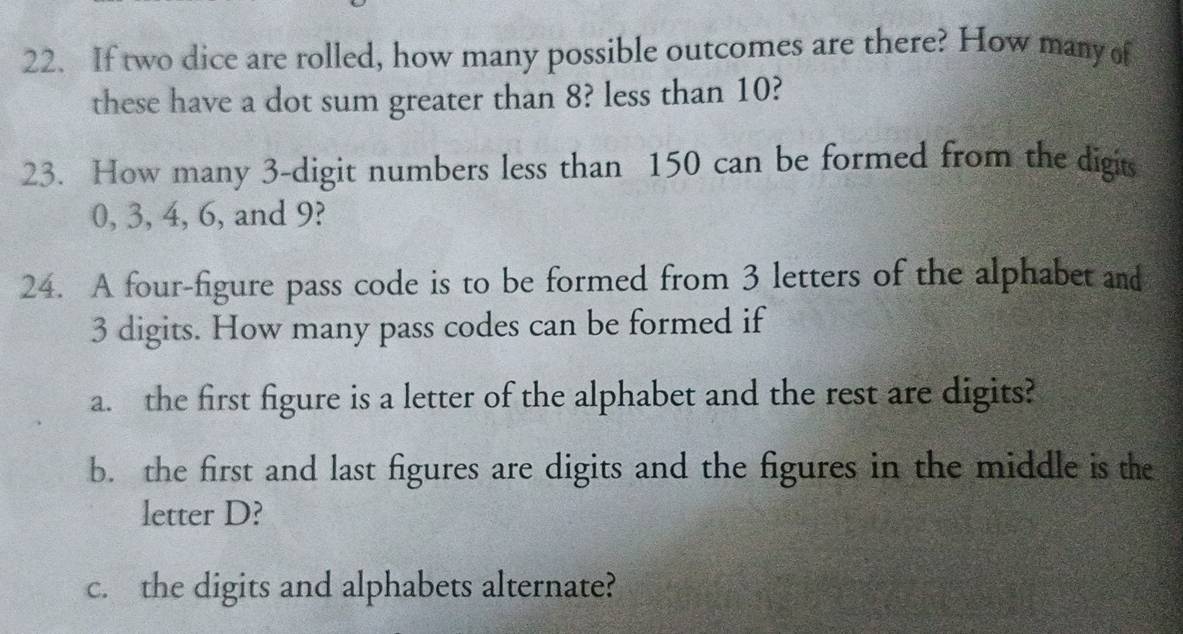 If two dice are rolled, how many possible outcomes are there? How many of 
these have a dot sum greater than 8? less than 10? 
23. How many 3 -digit numbers less than 150 can be formed from the digits
0, 3, 4, 6, and 9? 
24. A four-figure pass code is to be formed from 3 letters of the alphabet and
3 digits. How many pass codes can be formed if 
a. the first figure is a letter of the alphabet and the rest are digits? 
b. the first and last figures are digits and the figures in the middle is the 
letter D? 
c. the digits and alphabets alternate?