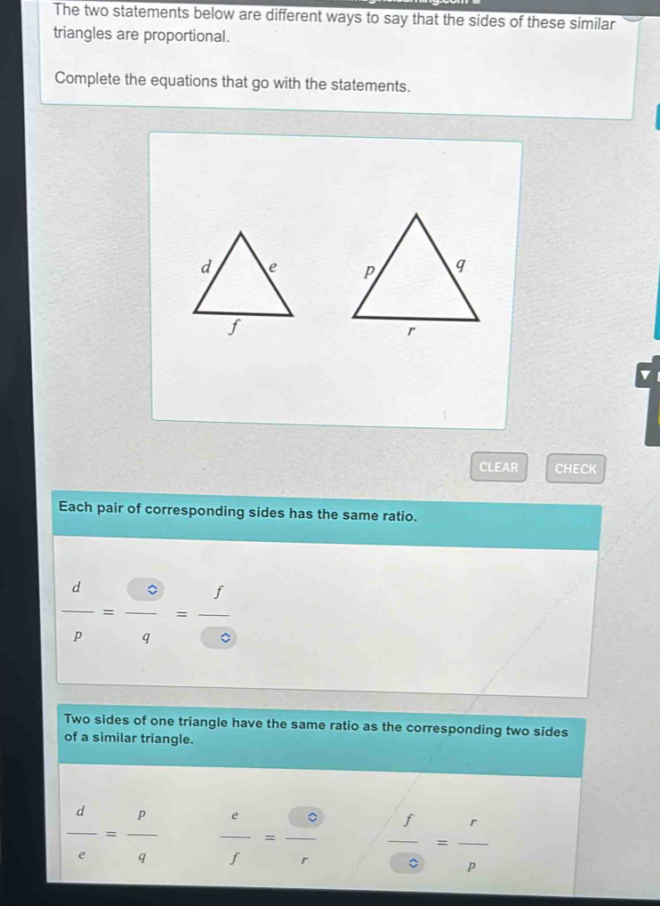 The two statements below are different ways to say that the sides of these similar 
triangles are proportional. 
Complete the equations that go with the statements. 

CLEAR CHECK 
Each pair of corresponding sides has the same ratio.
 d/p = □ /q = f/□  
Two sides of one triangle have the same ratio as the corresponding two sides 
of a similar triangle.
 d/e = p/q   e/f = e/r   f/0 = r/p 