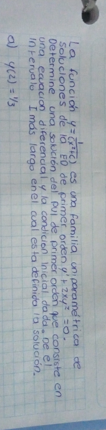 La fancion y= 1/(x^2+c)  es ona familia oniparametrica de
soluciones de 10 ED de primer orden y'+2xy^2=0. 
Determine una solcion del pul de primer orden goe consiste en
una equacion diferencial y la condicion Inicial fadd. be el
in rerualo I mas largo enel cual esta definida 1a solucion.
a y(2)=1/3