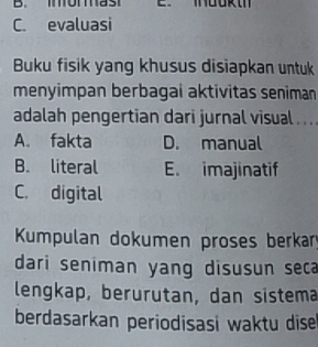 C. evaluasi
Buku fisik yang khusus disiapkan untuk
menyimpan berbagai aktivitas seniman
adalah pengertian dari jurnal visual . .. .
A. fakta D. manual
B. literal E. imajinatif
C. digital
Kumpulan dokumen proses berkar
dari seniman yang disusun seca
lengkap, berurutan, dan sistema
berdasarkan periodisasi waktu dise