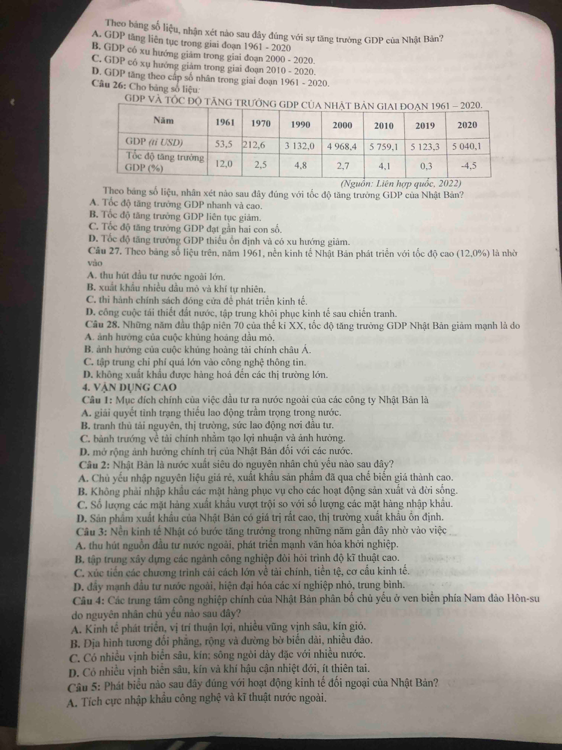 Theo bảng số liệu, nhận xét nào sau đây đúng với sự tăng trưởng GDP của Nhật Bản?
A. GDP tăng liên tục trong giai đoạn 1961 - 2020
B. GDP có xu hướng giảm trong giai đoạn 2000 - 2020.
C. GDP có xụ hướng giảm trong giai đoạn 2010 - 2020.
D. GDP tăng theo cấp số nhân trong giai đoạn 1961 - 2020.
Câu 26: Cho bảng số liệu:
GDP VÀ TÓC ĐỌ 
Theo bảng số liệu, nhân xét nào sau đây đúng với tốc độ tăng trưởng GDP của Nhật Bản?
A. Tốc độ tăng trưởng GDP nhanh và cao.
B. Tốc độ tăng trưởng GDP liên tục giảm.
C. Tốc độ tăng trưởng GDP đạt gần hai con số.
D. Tốc độ tăng trưởng GDP thiếu ổn định và có xu hướng giảm.
Câu 27. Theo bảng số liệu trên, năm 1961, nền kinh tế Nhật Bản phát triển với tốc độ cao (12,0%) là nhờ
vào
A. thu hút đầu tư nước ngoài lớn.
B. xuất khẩu nhiều dầu mỏ và khí tự nhiên.
C. thi hành chính sách đóng cửa để phát triển kinh tế.
D. công cuộc tái thiết đất nước, tập trung khôi phục kinh tế sau chiến tranh.
Câu 28. Những năm đầu thập niên 70 của thế ki XX, tốc độ tăng trưởng GDP Nhật Bản giảm mạnh là do
A. ảnh hưởng của cuộc khủng hoảng dầu mỏ.
B. ảnh hưởng của cuộc khủng hoàng tài chính châu Á.
C. tập trung chi phí quá lớn vào công nghệ thông tin.
D. không xuất khẩu được hàng hoá đến các thị trường lớn.
4. VậN DụNG CAO
Câu 1: Mục đích chính của việc đầu tư ra nước ngoài của các công ty Nhật Bản là
A. giải quyết tình trạng thiếu lao động trầm trọng trong nước.
B. tranh thủ tải nguyên, thị trường, sức lao động nơi đầu tư.
C. bành trướng về tài chính nhằm tạo lợi nhuận và ảnh hưởng.
D. mở rộng ảnh hưởng chính trị của Nhật Bản đối với các nước.
Cầu 2: Nhật Bản là nước xuất siêu do nguyên nhân chủ yếu nào sau đây?
A. Chủ yếu nhập nguyên liệu giá rẻ, xuất khẩu sản phầm đã qua chế biến giá thành cao.
B. Không phải nhập khẩu các mặt hàng phục vụ cho các hoạt động sản xuất và đời sống.
C. Số lượng các mặt hàng xuất khẩu vượt trội so với số lượng các mặt hàng nhập khẩu.
D. Sản phẩm xuất khẩu của Nhật Bản có giá trị rất cao, thị trường xuất khẩu ổn định.
Câu 3: Nền kinh tế Nhật có bước tăng trưởng trong những năm gần đây nhờ vào việc
A. thu hút nguồn đầu tư nước ngoài, phát triển mạnh văn hóa khởi nghiệp.
B. tập trung xây dựng các ngành công nghiệp đòi hỏi trình độ kĩ thuật cao.
C. xúc tiến các chương trình cải cách lớn về tài chính, tiền tệ, cơ cấu kinh tế.
D. đây mạnh đầu tư nước ngoài, hiện đại hóa các xí nghiệp nhỏ, trung bình.
Câu 4: Các trung tâm công nghiệp chính của Nhật Bản phân bố chủ yếu ở ven biển phía Nam đảo Hôn-su
do nguyên nhân chủ yếu nào sau đây?
A. Kinh tế phát triển, vị trí thuận lợi, nhiều vũng vịnh sâu, kín gió.
B. Địa hình tương đổi phẳng, rộng và đường bờ biến dài, nhiều đảo.
C. Có nhiều vịnh biển sâu, kín; sông ngòi dày đặc với nhiều nước.
D. Cỏ nhiều vịnh biển sâu, kín và khí hậu cận nhiệt đới, ít thiên tai.
Câu 5: Phát biểu nào sau đây đúng với hoạt động kinh tế đối ngoại của Nhật Bản?
A. Tích cực nhập khẩu công nghệ và kĩ thuật nước ngoài.
