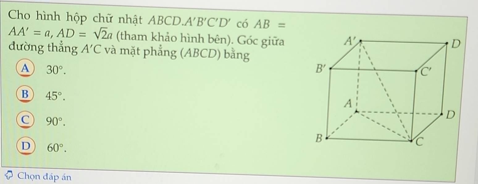 Cho hình hộp chữ nhật ABCD.. A'B'C'D' có AB=
AA'=a,AD=sqrt(2)a (tham khảo hình bên). Góc giữa
đường thẳng A'C và mặt phẳng (ABCD) bằng
A 30°.
B 45°.
C 90°.
D 60°.
Chọn đáp án