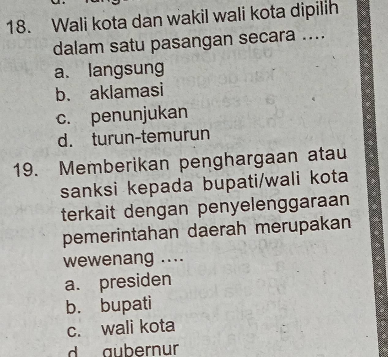 Wali kota dan wakil wali kota dipilih
dalam satu pasangan secara ....
a. langsung
b. aklamasi
c. penunjukan
d. turun-temurun
19. Memberikan penghargaan atau
sanksi kepada bupati/wali kota
terkait dengan penyelenggaraan
pemerintahan daerah merupakan
wewenang ....
a. presiden
b. bupati
c. wali kota
d aubernur