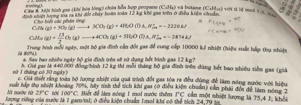 Il  la ngoà à
trường).
Câu 8. Một bình gas (khí hóa lỏng) chứa hỗn hợp propane (C_3H_8) và butane (C_4H_10) với tỉ lệ mol
định nhiệt lượng tỏa ra khi đốt cháy hoàn toàn 12 kg khí gas trên ở điều kiện chuẩn. 1:2. Xác .
Cho biết các phản ứng:
C_3H_8(g)+5O_2(g)to 3CO_2(g)+4H_2O (1) △ _rH_(298)^o=-2220kJ
C_4H_10(g)+ 13/2 O_2(g)to 4CO_2(g)+5H_2O (1)△ _rH_(298)^o=-2874kJ
Trung bình mỗi ngày, một hộ gia đình cần đốt gas đề cung cấp 10000 kJ nhiệt (hiệu suất hấp thụ nhiệt
là 80%).
a. Sau bao nhiêu ngày hộ gia đình trên sẽ sử dụng hết bình gas 12 kg?
b. Giá gas là 440.000 đồng/bình 12 kg thì mỗi tháng hộ gia đình trên dùng hết bao nhiêu tiền gas (giả
sử 1 tháng có 30 ngày)
c. Giả thiết rằng toàn bộ lượng nhiệt của quá trình đốt gas tỏa ra đều dùng để làm nóng nước với hiệu
suất hấp thụ nhiệt khoảng 70%, hãy tính thể tích khí gas (ở điều kiện chuần) cần phải đốt đề làm nóng 2
lít nước từ 25°C tới 100°C 1. Biết để làm nóng 1 mol nước thêm 1°C cần một nhiệt lượng là 75,4 J; khối
lượng riêng của nước là 1 gam/ml; ở điều kiện chuẩn 1mol khí có thể tích 24,79 lít.