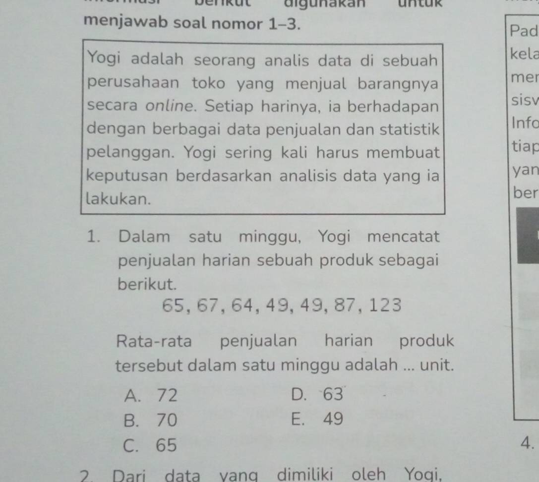 digunakan untur
menjawab soal nomor 1-3.
Pad
Yogi adalah seorang analis data di sebuah
kela
perusahaan toko yang menjual barangnya
mer
secara online. Setiap harinya, ia berhadapan
sisv
dengan berbagai data penjualan dan statistik
Info
pelanggan. Yogi sering kali harus membuat
tiap
keputusan berdasarkan analisis data yang ia
yan
lakukan.
ber
1. Dalam satu minggu, Yogi mencatat
penjualan harian sebuah produk sebagai
berikut.
65, 67, 64, 49, 49, 87, 123
Rata-rata penjualan harian produk
tersebut dalam satu minggu adalah ... unit.
A. 72 D. 63
B. 70 E. 49
C. 65 4.
2. Dari data yang dimiliki oleh Yoqi,