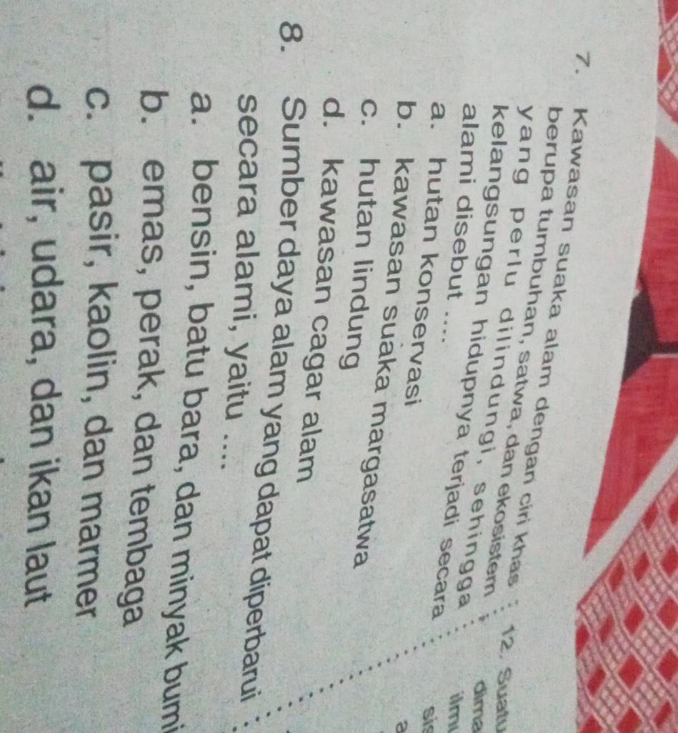 Kawasan suaka alam dengan ciri khas
berupa tumbuhan, satwa, dan ekosistem
12. Suatv
yang perlu dilindungi, sehingga
dima
kelangsungan hidupnya terjadi secara
ilm
alami disebut .... sis
a. hutan konservasi
a
b. kawasan suaka margasatwa
c. hutan lindung
d. kawasan cagar alam
8. Sumber daya alam yang dapat diperbarui
secara alami, yaitu ....
a. bensin, batu bara, dan minyak bumi
b. emas, perak, dan tembaga
c. pasir, kaolin, dan marmer
d. air, udara, dan ikan laut