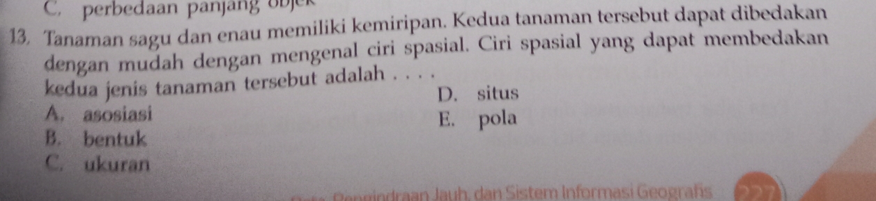 C. perbedaan panjang objek
13, Tanaman sagu dan enau memiliki kemiripan. Kedua tanaman tersebut dapat dibedakan
dengan mudah dengan mengenal ciri spasial. Ciri spasial yang dapat membedakan
kedua jenis tanaman tersebut adalah . . . .
D. situs
A. asosiasi
E. pola
B. bentuk
C. ukuran
h , a istem Inform a si Geograf