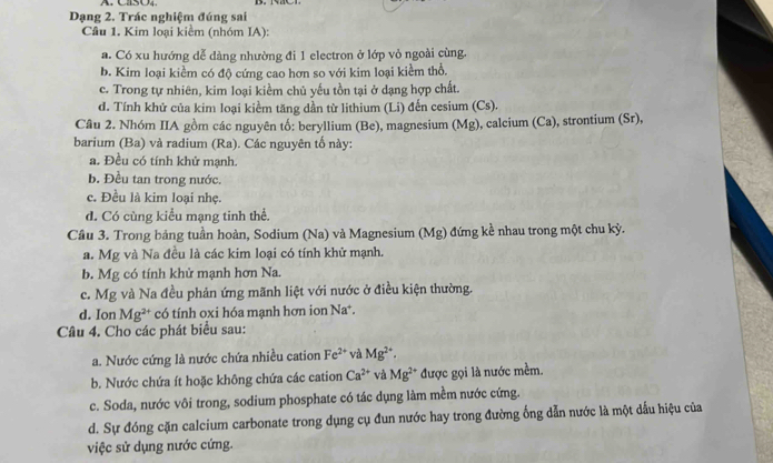 CaSO4
Dạng 2. Trác nghiệm đúng sai
Câu 1. Kim loại kiềm (nhóm IA):
a. Có xu hướng dễ dàng nhường đi 1 electron ở lớp vỏ ngoài cùng.
b. Kim loại kiểm có độ cứng cao hơn so với kim loại kiềm thổ.
c. Trong tự nhiên, kim loại kiềm chủ yếu tồn tại ở dạng hợp chất.
d. Tính khứ của kim loại kiểm tăng dần từ lithium (Li) đến cesium (Cs).
Câu 2. Nhóm IIA gồm các nguyên tố: beryllium (Be), magnesium (Mg), calcium (Ca), strontium (Sr),
barium (Ba) và radium (Ra). Các nguyên tố này:
a. Đều có tính khử mạnh.
b. Đều tan trong nước.
c. Đều là kim loại nhẹ.
d. Có cùng kiểu mạng tinh thể.
Cầu 3. Trong bảng tuần hoàn, Sodium (Na) và Magnesium (Mg) đứng kề nhau trong một chu kỳ.
a. Mg và Na đều là các kim loại có tính khử mạnh.
b. Mg có tính khử mạnh hơn Na.
c. Mg và Na đều phản ứng mãnh liệt với nước ở điều kiện thường.
d. Ion Mg^(2+) có tính oxi hóa mạnh hơn ion Na*.
Câu 4. Cho các phát biểu sau:
a. Nước cứng là nước chứa nhiều cation Fe^(2+) và Mg^(2+).
b. Nước chứa ít hoặc không chứa các cation Ca^(2+) và Mg^(2+) được gọi là nước mềm.
c. Soda, nước vôi trong, sodium phosphate có tác dụng làm mềm nước cứng.
d. Sự đóng cặn calcium carbonate trong dụng cụ đun nước hay trong đường ống dẫn nước là một dấu hiệu của
việc sử dụng nước cứng.