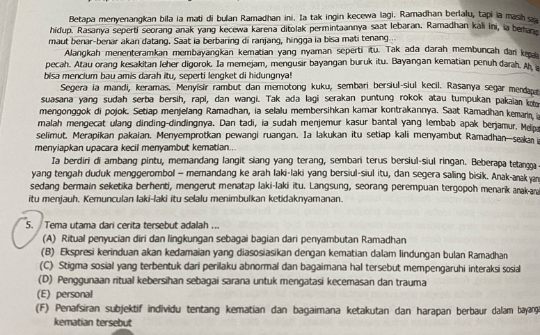 Betapa menyenangkan bila ia mati di bulan Ramadhan ini. Ia tak ingin kecewa lagi. Ramadhan berlalu, tapi ia masih sa
hidup. Rasanya seperti seorang anak yang kecewa karena ditolak permintaannya saat lebaran. Ramadhan kali ini, ia behaat
maut benar-benar akan datang. Saat ia berbaring di ranjang, hingga ia bisa mati tenang...
Alangkah menenteramkan membayangkan kematian yang nyaman seperti itu. Tak ada darah membuncah dar ke 
pecah. Atau orang kesakitan leher digorok. Ia memejam, mengusir bayangan buruk itu. Bayangan kematian penuh darah. Ah a
bisa mencium bau amis darah itu, seperti lengket di hidungnya!
Segera ia mandi, keramas. Menyisir rambut dan memotong kuku, sembari bersiul-siul kecil. Rasanya segar mendapati
suasana yang sudah serba bersih, rapi, dan wangi. Tak ada lagi serakan puntung rokok atau tumpukan pakaian kon
mengonggok di pojok. Setiap menjelang Ramadhan, ia selalu membersihkan kamar kontrakannya. Saat Ramadhan kemarin 
malah mengecat ulang dinding-dindingnya. Dan tadi, ia sudah menjemur kasur bantal yang lembab apak berjamur. Melina
selimut. Merapikan pakaian. Menyemprotkan pewangi ruangan. Ia lakukan itu setiap kali menyambut Ramadhan—seakan i
menyiapkan upacara kecil menyambut kematian...
Ia berdiri di ambang pintu, memandang langit siang yang terang, sembari terus bersiul-siul ringan. Beberapa tetangga
yang tengah duduk menggerombol - memandang ke arah laki-laki yang bersiul-siul itu, dan segera saling bisik. Anak-anak yan
sedang bermain seketika berhenti, mengerut menatap laki-laki itu. Langsung, seorang perempuan tergopoh menarik anak-ana
itu menjauh. Kemunculan laki-laki itu selalu menimbulkan ketidaknyamanan.
5. Tema utama dari cerita tersebut adalah ...
(A) Ritual penyucian diri dan lingkungan sebagai bagian dari penyambutan Ramadhan
(B) Ekspresi kerinduan akan kedamaian yang diasosiasikan dengan kematian dalam lindungan bulan Ramadhan
(C) Stigma sosial yang terbentuk dari perilaku abnormal dan bagaimana hal tersebut mempengaruhi interaksi sosial
(D) Penggunaan ritual kebersihan sebagai sarana untuk mengatasi kecemasan dan trauma
(E) personal
(F) Penafsiran subjektif individu tentang kematian dan bagaimana ketakutan dan harapan berbaur dalam bayang
kematian tersebut