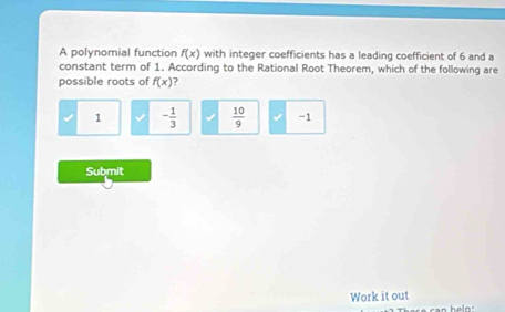 A polynomial function f(x) with integer coefficients has a leading coefficient of 6 and a
constant term of 1. According to the Rational Root Theorem, which of the following are
possible roots of f(x) )
1 - 1/3   10/9  -1
Submit
Work it out