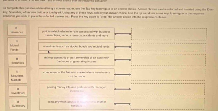 op ' the answer choice into the response container . 
To complete this question while utilizing a screen reader, use the Tab key to navigate to an answer choice. Answer choices can be selected and inserted using the Enter 
key, Spacebar, left mouse button or touchpad. Using any of these keys, select your answer choice. Use the up and down arrow keys to navigate to the response 
container you wish to place the selected answer into. Press the key again to "drop" the answer choice into the response container 
:1 
Insurance policies which eliminate risks associated with business 
transactions, serious hazards, accidents and more 
:: 
Mutual investments such as stocks, bonds and mutual funds 
Funds 
:: 
staking ownership or part ownership of an asset with 
Securities the hopes of generating income 
: component of the financial market where investments 
Securities can be made 
Markets 
pooling money into one professionally managed 
Investment investment 
:: company which assists or sampatiants another 
Subsidiary company