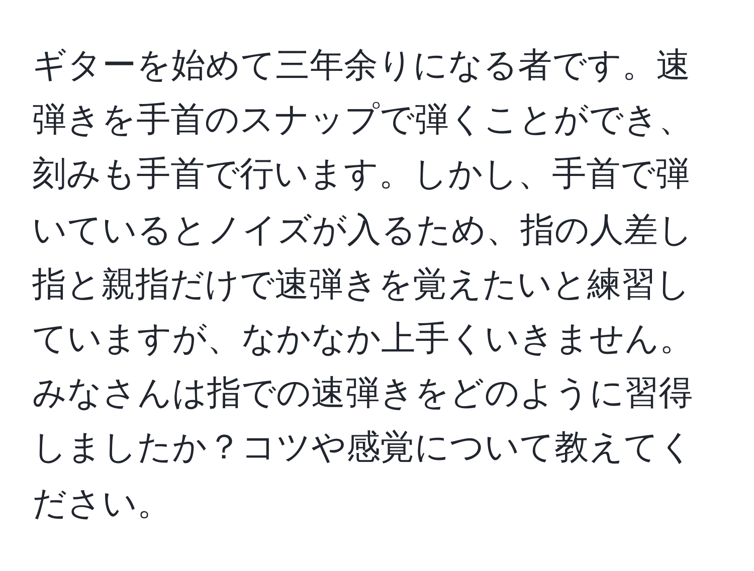 ギターを始めて三年余りになる者です。速弾きを手首のスナップで弾くことができ、刻みも手首で行います。しかし、手首で弾いているとノイズが入るため、指の人差し指と親指だけで速弾きを覚えたいと練習していますが、なかなか上手くいきません。みなさんは指での速弾きをどのように習得しましたか？コツや感覚について教えてください。