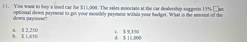 You want to buy a used car for $11,000. The sales associate at the car dealership suggests 15% _an
optional down payment to get your monthly payment within your budget. What is the amount of the
down payment?
a. $ 2,250 c. $ 9,350
b. $ 1,650 d. $ 11,000