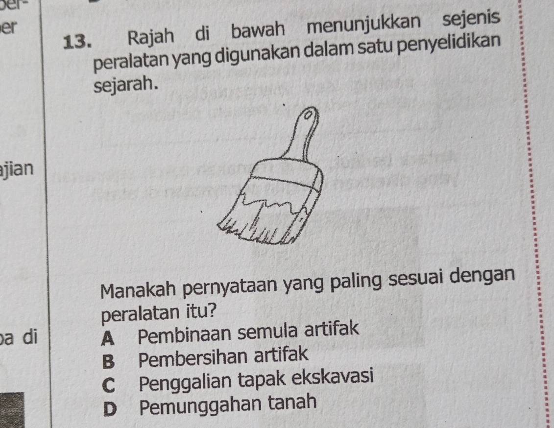 ber-
er
13. Rajah di bawah menunjukkan sejenis
peralatan yang digunakan dalam satu penyelidikan
sejarah.
ajian
Manakah pernyataan yang paling sesuai dengan
peralatan itu?
a di
A Pembinaan semula artifak
B Pembersihan artifak
C Penggalian tapak ekskavasi
D Pemunggahan tanah