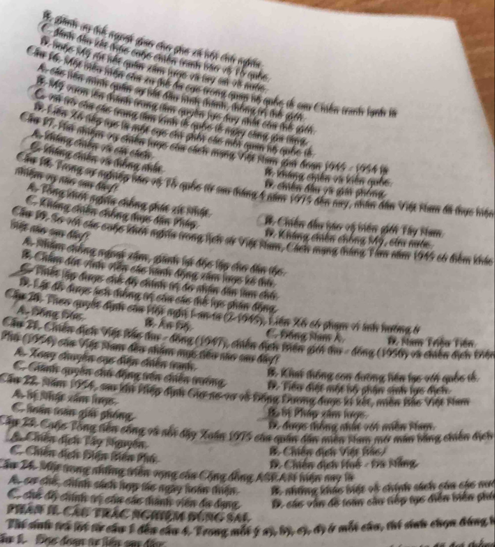 * Bình ay tế ngni gao cho pho xã hội chi nghĩa
C đnh đầu kết thực cuộc chiến tanh 1ã6 vớ lỗ quốc
D Buộc Mỹ đa nht quân xâm lược và tay sử v8 nước
Cầu 16: Một biêu niện của xu tế đã cực trong quáp hộ quốc tễ cau Cmền tranh lạnh in
Các tiên mình quân sợ hất đầu hình thành, thông tr thể (gch
Tể Tể vươn lên tành trang tm quyền lực đay nhất cầa thế gich
Có với trò của chc trung tm vịnh tễ quốc tễ ngny công gan thnh
X Liên Xã nhp tực là một cực chi shối cáo mỗt quản nộ quốc lễ
Cáa V7, Hai nhệm vụ chiến lược của cách mạng Việt Nam jam đoạn 1945 - 1954 i
A khúng chến và cáa cách
C kháng chiên vũ thống nhấn
1. kháng chiến và kiến quốc
olm oy año san di f
Cầu V Trong sự ngônny bức vó Vổ quốc t sa tháng 4 năm 1975 đến nay, nhân dân Việt Ham đã thực hiện
* chiến đầu và gia phòng
A. Tổng khốt ngưĩa chống phát xit nhật
C Kháng chiến chống thực dân Pháp
#. Chiến đầu háo vộ viên giới Tây Nam
nht nño sas bief 
Cầu 1 S6 với củo cuộc khếh nghĩa trong hch sử Việt Nam, Cách mạng tháng Tàm năm 1945 có điểm kháu
# Kháng chiên chống Mỹ, của nước
A Nhẩm chống ngog xâm, ginh lạ độc lập cho dân thc
B Châm đến Anh viến các nanh động xâm lược kế thứ
Thết lập được chỗ độ chính trị đó nhận dân lam chú
Là Lật đỗ dược hch thống tị của cho thể lực phân động
Cầu 20, Theo quyết dịnh của Hội ngh L an 1a (2-1945), Liên Xế có phạm v ảnh hưởng ở
A Bồng bác
C Đồng Nam Á Đề Nam Triều Tiền
Cầu 21, Chiến địch Việt tác đụ - đồng (1947), chiến địch tiên giới đụ - đồng (1956) và chiến địch thện
Phụ (PAy của Vập tam đầu nhậm mục tiêu nủo sau bây)
A Xoay chuyền cục diện chiên tanh.
B. Khi thống con đường hiến lạc vớt quốc tế
C Chanh quyền chủ động trên chến trường Đ. Tiểu điệt một bộ phân sinh lực địch
Cầu 22, Năm 1954, sa kên Piếp định Gia no-vơ và Đồng Đương được ki kết, miền Bắo Việt Nam
A hệ Nhậc xâm lợc
C huán toán giải phống
B Bị Pháp xâm lược
D. được thống nhất vớt miền Nam.
Câp 23 Cgộc Tổng tiên công và nổi dây Xuán 1915 của quân dân miền Nam mở mân bằng chiến dịch
Chiến địch Tây Nguyễn
C. Chiến địch Điện biên Phú
B. Chiến địch Việt tác)
B. Chiến dịch Huô - Đa Mẵng
Cầu 24. Một trong những tiên vọng của Cộng đồng ASP AMi hiện may là
Ac cơ chế, chính sách hợp thc ngày hoán thiận B. những khác biết vô chính sách của các nưc
C củc độ chính vó của các thành viên đa dạng  D. các văn đô toàn củu tiếp tục diễn biên phá
Phân II Cáu trắc Nghiệm đùng SAL
Thi snh tró lội từ cha 1 đến cha 4, Trong mỗt ý ay, bộ, cỷ, độ ở mỗt cha, thí sinh chọn bóng k
Ấn 1  Đọc đoạn tn lên sa đầ
