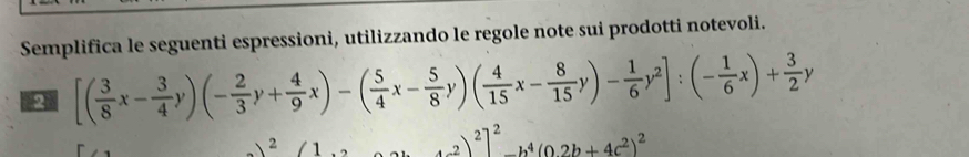 Semplifica le seguenti espressioni, utilizzando le regole note sui prodotti notevoli.
2 [( 3/8 x- 3/4 y)(- 2/3 y+ 4/9 x)-( 5/4 x- 5/8 y)( 4/15 x- 8/15 y)- 1/6 y^2]:(- 1/6 x)+ 3/2 y
)^2(1 +(-2)^2]^2-b^4(0.2b+4c^2)^2