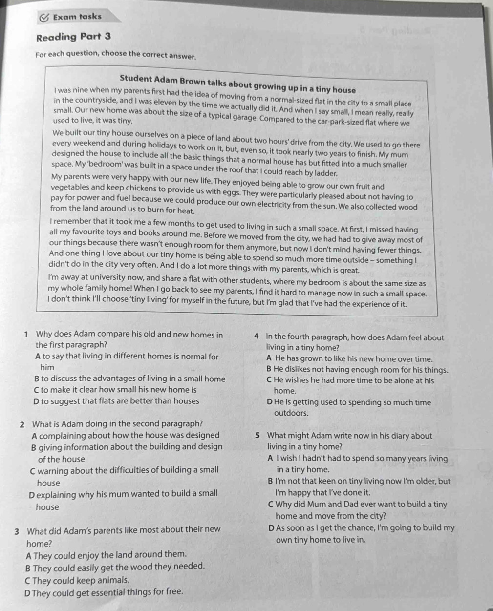 Exam tasks
Reading Part 3
For each question, choose the correct answer.
Student Adam Brown talks about growing up in a tiny house
I was nine when my parents first had the idea of moving from a normal-sized flat in the city to a small place
in the countryside, and I was eleven by the time we actually did it. And when I say small, I mean really, really
small. Our new home was about the size of a typical garage. Compared to the car-park-sized flat where we
used to live, it was tiny.
We built our tiny house ourselves on a piece of land about two hours' drive from the city. We used to go there
every weekend and during holidays to work on it, but, even so, it took nearly two years to finish. My mum
designed the house to include all the basic things that a normal house has but fitted into a much smaller
space. My 'bedroom' was built in a space under the roof that I could reach by ladder.
My parents were very happy with our new life. They enjoyed being able to grow our own fruit and
vegetables and keep chickens to provide us with eggs. They were particularly pleased about not having to
pay for power and fuel because we could produce our own electricity from the sun. We also collected wood
from the land around us to burn for heat.
I remember that it took me a few months to get used to living in such a small space. At first, I missed having
all my favourite toys and books around me. Before we moved from the city, we had had to give away most of
our things because there wasn’t enough room for them anymore, but now I don’t mind having fewer things.
And one thing I love about our tiny home is being able to spend so much more time outside - something I
didn’t do in the city very often. And I do a lot more things with my parents, which is great.
I'm away at university now, and share a flat with other students, where my bedroom is about the same size as
my whole family home! When I go back to see my parents, I find it hard to manage now in such a small space.
I don’t think I’ll choose ‘tiny living’ for myself in the future, but I’m glad that I’ve had the experience of it.
1 Why does Adam compare his old and new homes in 4 In the fourth paragraph, how does Adam feel about
the first paragraph? living in a tiny home?
A to say that living in different homes is normal for A He has grown to like his new home over time.
him B He dislikes not having enough room for his things.
B to discuss the advantages of living in a small home C He wishes he had more time to be alone at his
C to make it clear how small his new home is home.
D to suggest that flats are better than houses D He is getting used to spending so much time
outdoors.
2 What is Adam doing in the second paragraph?
A complaining about how the house was designed 5 What might Adam write now in his diary about
B giving information about the building and design living in a tiny home?
of the house A I wish I hadn’t had to spend so many years living
C warning about the difficulties of building a small in a tiny home.
house B I’m not that keen on tiny living now I’m older, but
D explaining why his mum wanted to build a small I’m happy that I’ve done it.
house C Why did Mum and Dad ever want to build a tiny
home and move from the city?
3 What did Adam's parents like most about their new D As soon as I get the chance, I'm going to build my
home? own tiny home to live in.
A They could enjoy the land around them.
B They could easily get the wood they needed.
C They could keep animals.
D They could get essential things for free.