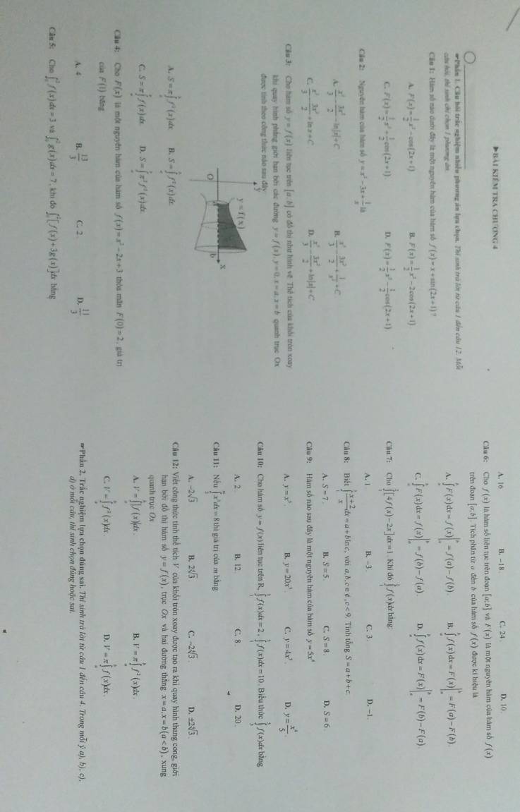 Đ bài kiểm tra chương 4 A. 16 B. -18 C. 24 D. 10 .
Câu 6: Cho f(x) là hàm số liên tục trên đoạn [a:b] và F(x) là một nguyên hàm của hàm số f(x)
trên đoạn [a,b] Tích phần từ ở đến δ của hàm số f(x) được kí hiệu là
#Phần 1. Cầu bồi trắc nghiệm nhiễu phương ăn lựa chọn. Thi sinh trò lớn tữ cầu 1 đến câu 12. Mỗi
cứu hói, thi sinh chi chơn 1 phưng án A. ∈tlimits _a^(bF(x)dx=f(x)|_a^b=f(a)-f(b) B. ∈tlimits _a^bf(x)dx=F(x)|_a^b=F(a)-F(b)
Căn 1: Hàm số nao dướ đây là một nguyên hàm của hàm số f(x)=x+sin (2x+1)
A. F(x)=frac 1)2x^2-cos (2x+1) B. F(x)= 1/2 x^2-2cos (2x+1)
C. ∈tlimits _a^(bF(x)dx=f(x)|_a^b=f(b)-f(a). D. ∈tlimits _a^bf(x)dx=F(x)|_a^b=F(b)-F(a)
C. f'(x)=frac 1)2x^2+ 1/2 cos (2x+1) 4 F(x)= 1/2 x^2- 1/2 cos (2x+1) Cho∈tlimits _1^(2[4f(x)-2x]dx=1 Khi đó ∈tlimits _1^5f(x) k& bằng:
Câu 7:
Cầu 2: Nguyên hàm của hàm số y=x^2)-3x+ 1/x 18 A. 1 B. -3 C. 3 D. -1.
  x^2/3 - 3x^2/2 -ln |x|+C. Tính tổng S=a+b+c.
B.  x^3/3 - 3x^2/2 + 1/x^2 +C
Câu 8: Biết ∈tlimits _1^(3frac x+2)xdx=a+bln c , với a,b,c e d,c<9</tex>
A. S=7. B. S=5 C. S=8. D. S=6
D.
C.  x^3/3 - 3x^2/2 +ln x+C  x^3/3 - 3x^2/2 +ln |x|+C Câu 9: Hàm số nào sau đây là một nguyên hàm của hàm số y=5x^4
Câu 3: Cho hàm số y=f(x) Tiên tục trên [a:b] có đồ thị như hình vệ Thể tích của khải tròn xoay
A. y=x^3. B. y=20x^3 C. y=4x^3. D. y= x^4/5 .
khi quay hình phẳng giới ban bởi các đường y=f(x),y=0,x=a,x=b quanh trục Ox
được tinh theo công thức nào sau đây Câu 10: Cho hàm số y=f(x) ) liên tục trên R, ∈tlimits _1^(1f(x)dx=2.∈tlimits _1^1f(x)dx=10 Biểu thức ∈tlimits _3^5f(x)dx bàng
a y
y=f(x)
A. 2 B. 12 C. 8 D. 20 
X
b
Câu 11: Nếu ∈tlimits _2^mx^3)dx=8thl giá trì của m bāng
A. -2sqrt(3) B. 2sqrt[4](3). C. -2sqrt[4](3). D. ± 2sqrt[4](3).
A. S=π ∈tlimits _a^(bf^2)(x)dx B. S=∈tlimits _0^(tf^t)(x)dx. Cầu 12: Việt công thức tính thể tích V của khổi tròn xoay được tạo ra khi quay hình thang cong, giới
han bởi đồ thì hám số y=f(x) , trục Ox và hai đường thẳng x=a,x=b(a , xung
C S=π ∈tlimits _a^(bf(x)dx D. S=∈tlimits _(π)^(π)π ^2)f^2(x)dx. quanh trục Ox
A. V=∈tlimits _a^(b|f(x)|dx. V=π ∈tlimits _a^bf^2)(x)dx
B.
Câu 4: Cho F(x) là một nguyên hàm của hàm sô f(x)=x^2-2x+3 thòa mān F(0)=2 , già tn
cila F(I)bang
C I''=∈tlimits _a^(bf^2)(x)dx.
4 V=π ∈tlimits _a^(bf(x)dx.
A. 4 B. frac 13)3 C. 2 D.  11/3  *Phần 2. Trắc nghiệm lựa chọn đúng sai. Thí sinh trà lời từ câu 1 đến câu 4. Trong mỗi y (a),b) , c),
d) ở mỗi cầu, thỉ sinh chọn đúng hoặc sai.
Câu 5: Cho o∈t _a^3f(x)dx=3 vá ∈t _0^2g(x)dx=7. khi đó ∈t _0^2[f(x)+3g(x)]dxbing
