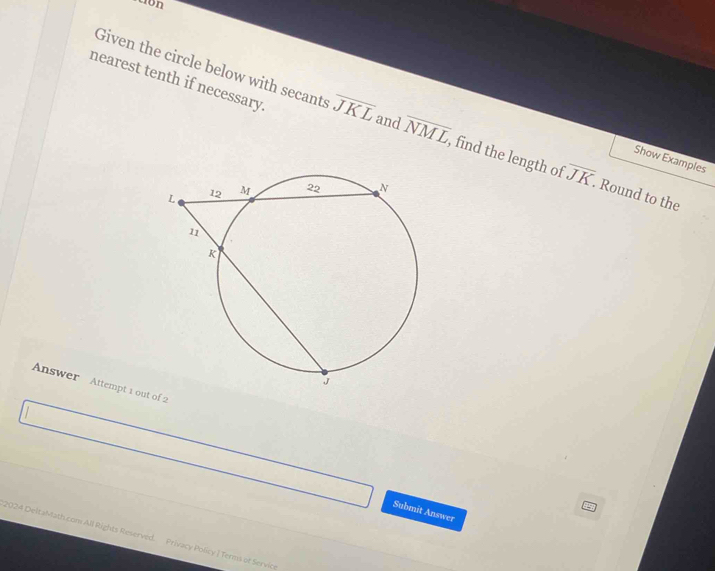 nearest tenth if necessary. 
Given the circle below with secants overline JKL and overline NML , find the length of overline JK. Round to the 
Show Examples 
Answer Attempt 1 out of 2 
Submit Answer 
2024 DeltaMath com All Rights Reserved. Privacy Policy | Terms of Servio