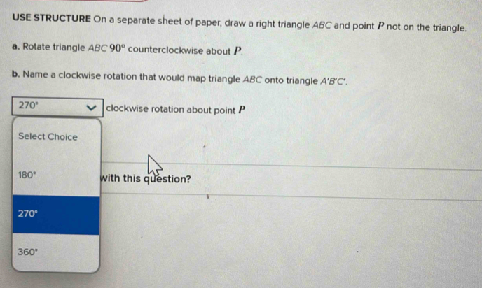 USE STRUCTURE On a separate sheet of paper, draw a right triangle ABC and point P not on the triangle.
a. Rotate triangle ABC 90° counterclockwise about P.
b. Name a clockwise rotation that would map triangle ABC onto triangle A'B'C'.
270° clockwise rotation about point P
Select Choice
180° with this question?
270°
360°