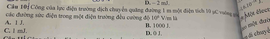 D. - 2 mJ. -1, 6.10^(-18)J. 
Câu 10; Công của lực điện trường dịch chuyển quãng đường 1 m một điện tích 10 μC vuông góc
các đường sức điện trong một điện trường đều cường độ 10^6V/n n là
19: Một êlect
A. 1 J. B. 1000 J.
beo một đườ
C. 1 mJ. D. 0 J.
n di chuyê