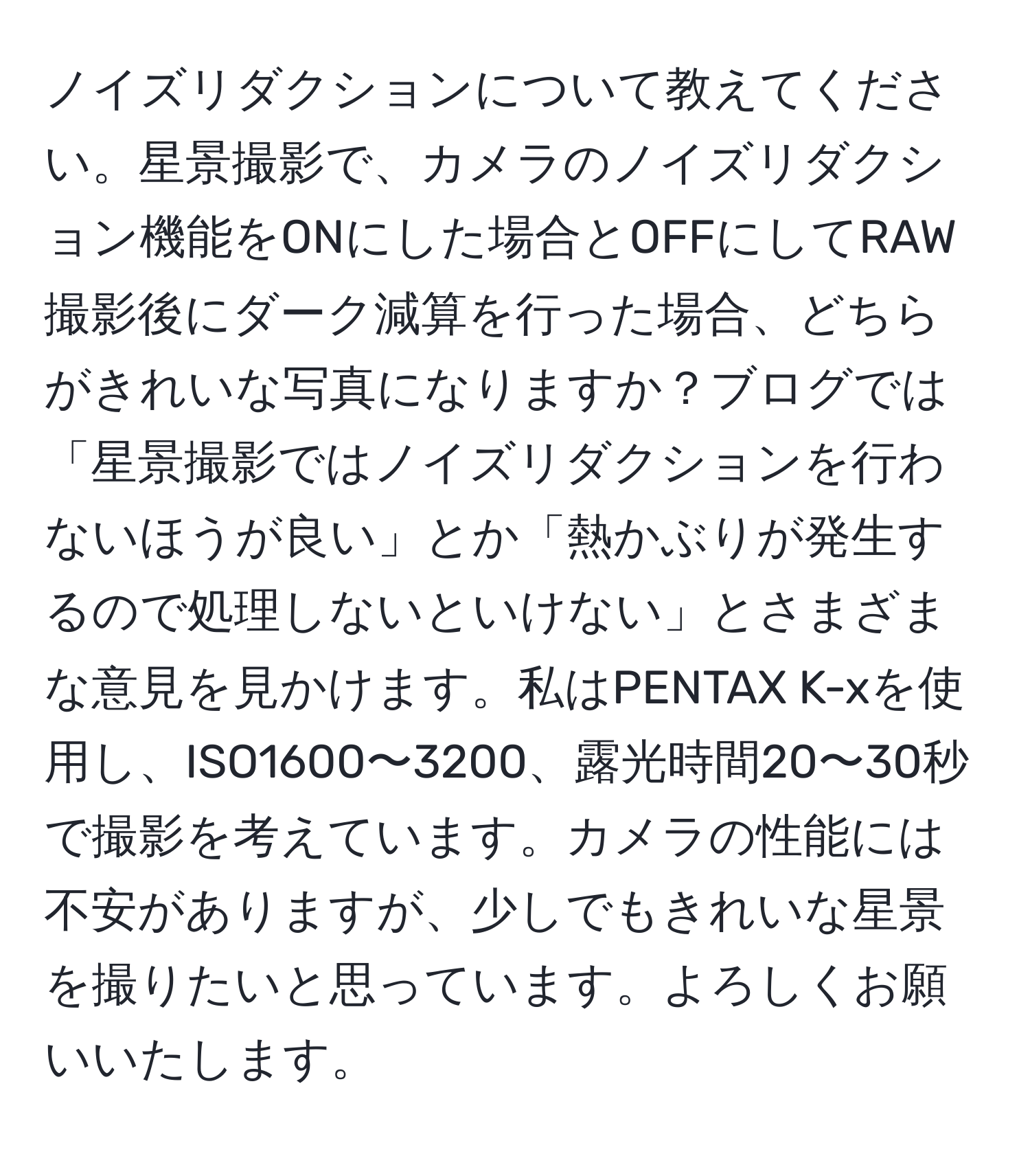 ノイズリダクションについて教えてください。星景撮影で、カメラのノイズリダクション機能をONにした場合とOFFにしてRAW撮影後にダーク減算を行った場合、どちらがきれいな写真になりますか？ブログでは「星景撮影ではノイズリダクションを行わないほうが良い」とか「熱かぶりが発生するので処理しないといけない」とさまざまな意見を見かけます。私はPENTAX K-xを使用し、ISO1600〜3200、露光時間20〜30秒で撮影を考えています。カメラの性能には不安がありますが、少しでもきれいな星景を撮りたいと思っています。よろしくお願いいたします。