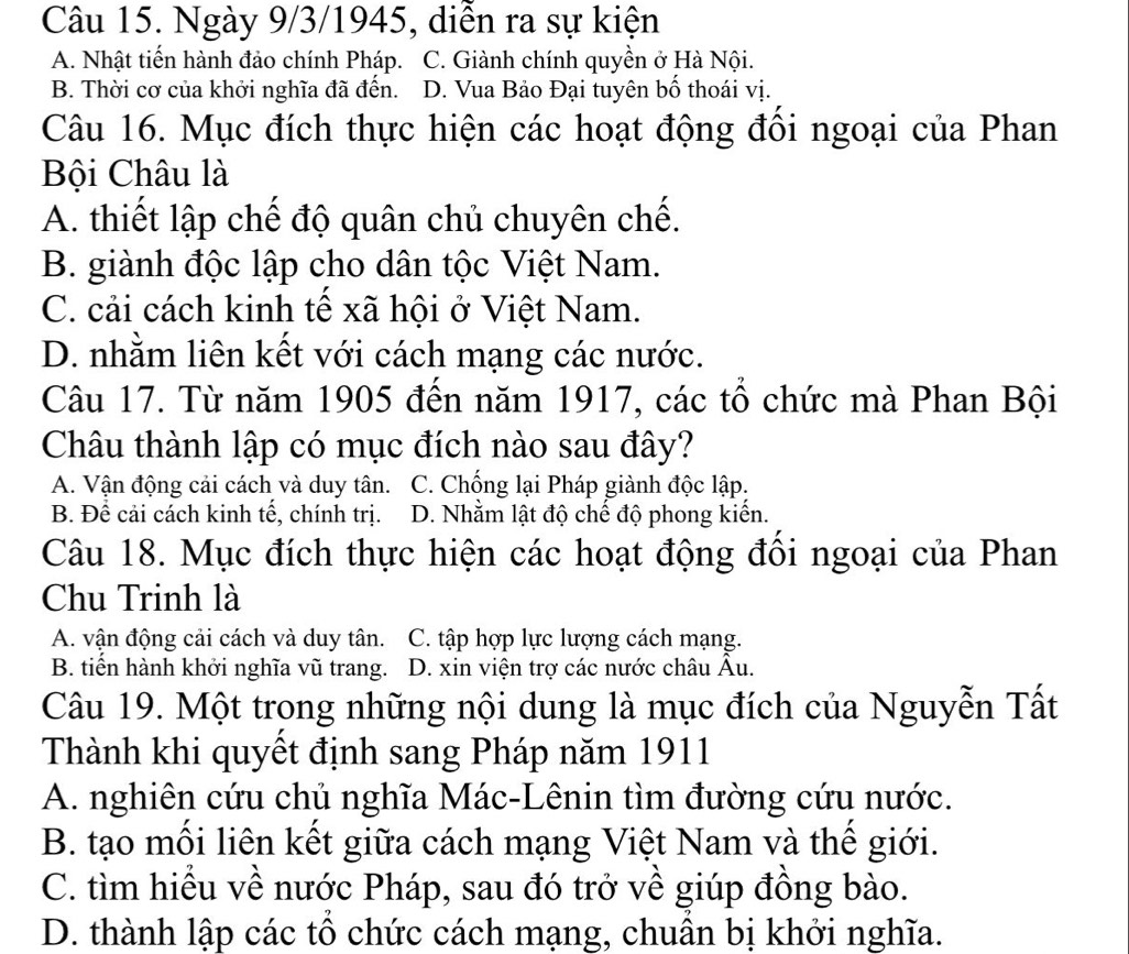 Ngày 9/3/1945, diễn ra sự kiện
A. Nhật tiển hành đảo chính Pháp. C. Giành chính quyền ở Hà Nội.
B. Thời cơ của khởi nghĩa đã đến. D. Vua Bảo Đại tuyên bổ thoái vị.
Câu 16. Mục đích thực hiện các hoạt động đôi ngoại của Phan
Bội Châu là
A. thiết lập chế độ quân chủ chuyên chế.
B. giành độc lập cho dân tộc Việt Nam.
C. cải cách kinh tế xã hội ở Việt Nam.
D. nhằm liên kết với cách mạng các nước.
Câu 17. Từ năm 1905 đến năm 1917, các tổ chức mà Phan Bội
Châu thành lập có mục đích nào sau đây?
A. Vận động cải cách và duy tân. C. Chống lại Pháp giành độc lập.
B. Để cải cách kinh tế, chính trị. D. Nhằm lật độ chế độ phong kiến.
Câu 18. Mục đích thực hiện các hoạt động đồi ngoại của Phan
Chu Trinh là
A. vận động cải cách và duy tân. C. tập hợp lực lượng cách mạng.
B. tiển hành khởi nghĩa vũ trang. D. xin viện trợ các nước châu Âu.
Câu 19. Một trong những nội dung là mục đích của Nguyễn Tất
Thành khi quyết định sang Pháp năm 1911
A. nghiên cứu chủ nghĩa Mác-Lênin tìm đường cứu nước.
B. tạo mối liên kết giữa cách mạng Việt Nam và thế giới.
C. tìm hiều về nước Pháp, sau đó trở về giúp đồng bào.
D. thành lập các tổ chức cách mạng, chuần bị khởi nghĩa.