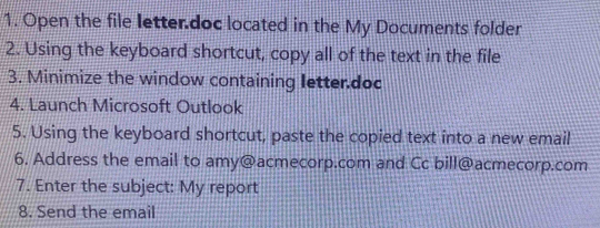 Open the file letter.doc located in the My Documents folder 
2. Using the keyboard shortcut, copy all of the text in the file 
3. Minimize the window containing letter.doc 
4. Launch Microsoft Outlook 
5. Using the keyboard shortcut, paste the copied text into a new email 
6. Address the email to amy@acmecorp.com and Cc bill@acmecorp.com 
7. Enter the subject: My report 
8. Send the email