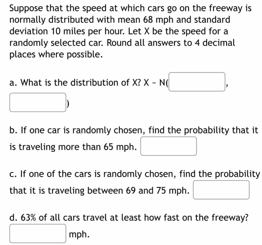 Suppose that the speed at which cars go on the freeway is 
normally distributed with mean 68 mph and standard 
deviation 10 miles per hour. Let X be the speed for a 
randomly selected car. Round all answers to 4 decimal 
places where possible. 
a. What is the distribution of X? X-N(□ ,
□
b. If one car is randomly chosen, find the probability that it 
is traveling more than 65 mph. □ 
c. If one of the cars is randomly chosen, find the probability 
that it is traveling between 69 and 75 mph. □
d. 63% of all cars travel at least how fast on the freeway?
□ mph.