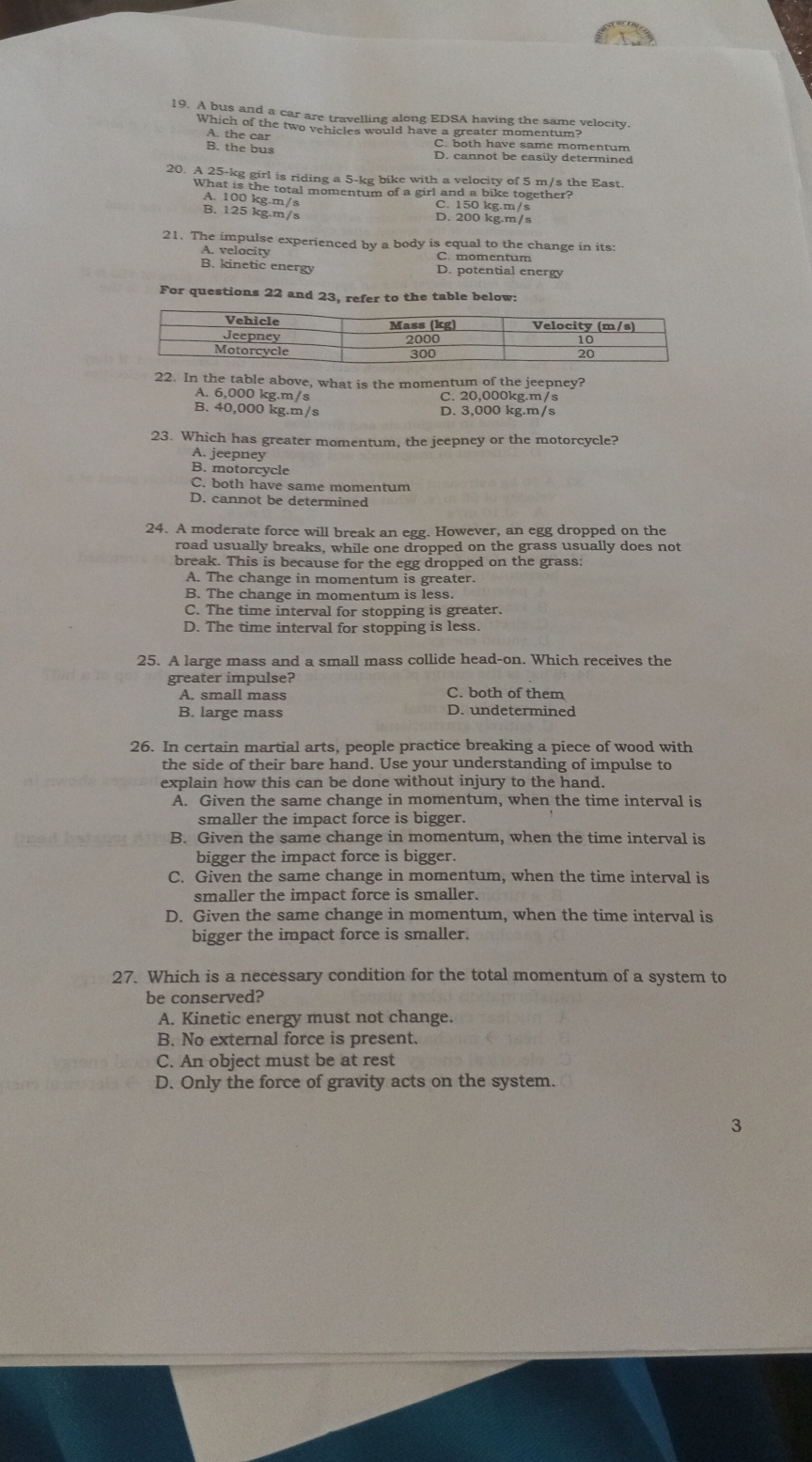 A bus and a car are travelling along EDSA having the same velocity.
Which of the two vehicles would have a greater momentum?
A. the car C. both have same momentum
B. the bus D. cannot be easily determined
20. A 25-kg girl is riding a 5-kg bike with a velocity of 5 m/s the East.
What is the total momentum of a girl and a bike together?
A. 100 kg.m/s
C. 150 kg.m/s
B. 125 kg.m/s D. 200 kg.m/s
21. The impulse experienced by a body is equal to the change in its:
A. velocity C. momentum
B. kinetic energy D. potential energy
For questions 22 and 23, refer to the table below:
22. In the table above, what is the momentum of the jeepney?
A. 6,000 kg.m/s C. 20,000kg.m/s
B. 40,000 kg.m/s D. 3,000 kg.m/s
23. Which has greater momentum, the jeepney or the motorcycle?
A. jeepney
B. motorcycle
C. both have same momentum
D. cannot be determined
24. A moderate force will break an egg. However, an egg dropped on the
road usually breaks, while one dropped on the grass usually does not
break. This is because for the egg dropped on the grass:
A. The change in momentum is greater.
B. The change in momentum is less.
C. The time interval for stopping is greater.
D. The time interval for stopping is less.
25. A large mass and a small mass collide head-on. Which receives the
greater impulse?
A. small mass C. both of them
B. large mass D. undetermined
26. In certain martial arts, people practice breaking a piece of wood with
the side of their bare hand. Use your understanding of impulse to
explain how this can be done without injury to the hand.
A. Given the same change in momentum, when the time interval is
smaller the impact force is bigger.
B. Given the same change in momentum, when the time interval is
bigger the impact force is bigger.
C. Given the same change in momentum, when the time interval is
smaller the impact force is smaller.
D. Given the same change in momentum, when the time interval is
bigger the impact force is smaller.
27. Which is a necessary condition for the total momentum of a system to
be conserved?
A. Kinetic energy must not change.
B. No external force is present.
C. An object must be at rest
D. Only the force of gravity acts on the system.
3