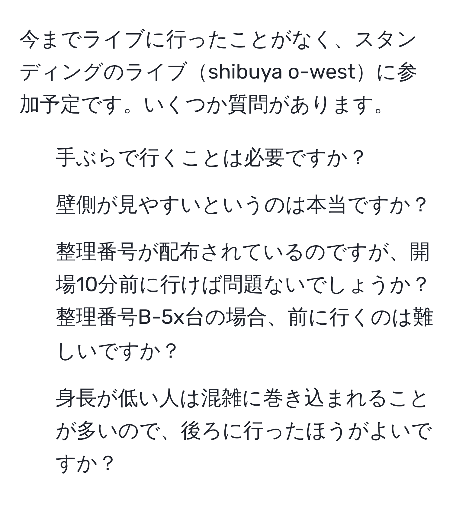 今までライブに行ったことがなく、スタンディングのライブshibuya o-westに参加予定です。いくつか質問があります。

1. 手ぶらで行くことは必要ですか？
2. 壁側が見やすいというのは本当ですか？
3. 整理番号が配布されているのですが、開場10分前に行けば問題ないでしょうか？整理番号B-5x台の場合、前に行くのは難しいですか？
4. 身長が低い人は混雑に巻き込まれることが多いので、後ろに行ったほうがよいですか？