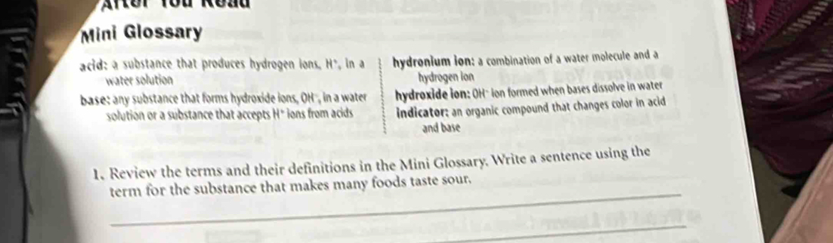 Mini Glossary
acid: a substance that produces hydrogen ions. H*, in a hydronium ion: a combination of a water molecule and a
water solution hydrogen ion
base: any substance that forms hydroxide ions, OH", in a water hydroxide ion: OH" ion formed when bases dissolve in water
solution or a substance that accepts H* ions from acids indicator: an organic compound that changes color in acid
and base
1. Review the terms and their definitions in the Mini Glossary. Write a sentence using the
_
term for the substance that makes many foods taste sour.
_