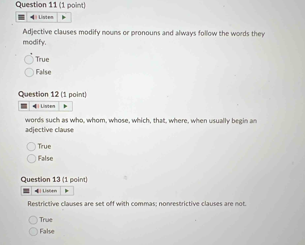 Listen
Adjective clauses modify nouns or pronouns and always follow the words they
modify.
True
False
Question 12 (1 point)
Listen
words such as who, whom, whose, which, that, where, when usually begin an
adjective clause
True
False
Question 13 (1 point)
Listen
Restrictive clauses are set off with commas; nonrestrictive clauses are not.
True
False