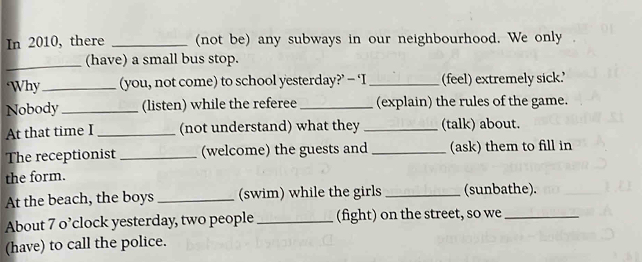 In 2010, there _(not be) any subways in our neighbourhood. We only 
_ 
(have) a small bus stop. 
‘Why _(you, not come) to school yesterday?’ - ‘I _(feel) extremely sick.' 
Nobody_ (listen) while the referee _(explain) the rules of the game. 
At that time I _(not understand) what they _(talk) about. 
The receptionist _(welcome) the guests and _(ask) them to fill in 
the form. 
At the beach, the boys _(swim) while the girls _(sunbathe). 
About 7 o’clock yesterday, two people_ (fight) on the street, so we_ 
(have) to call the police.