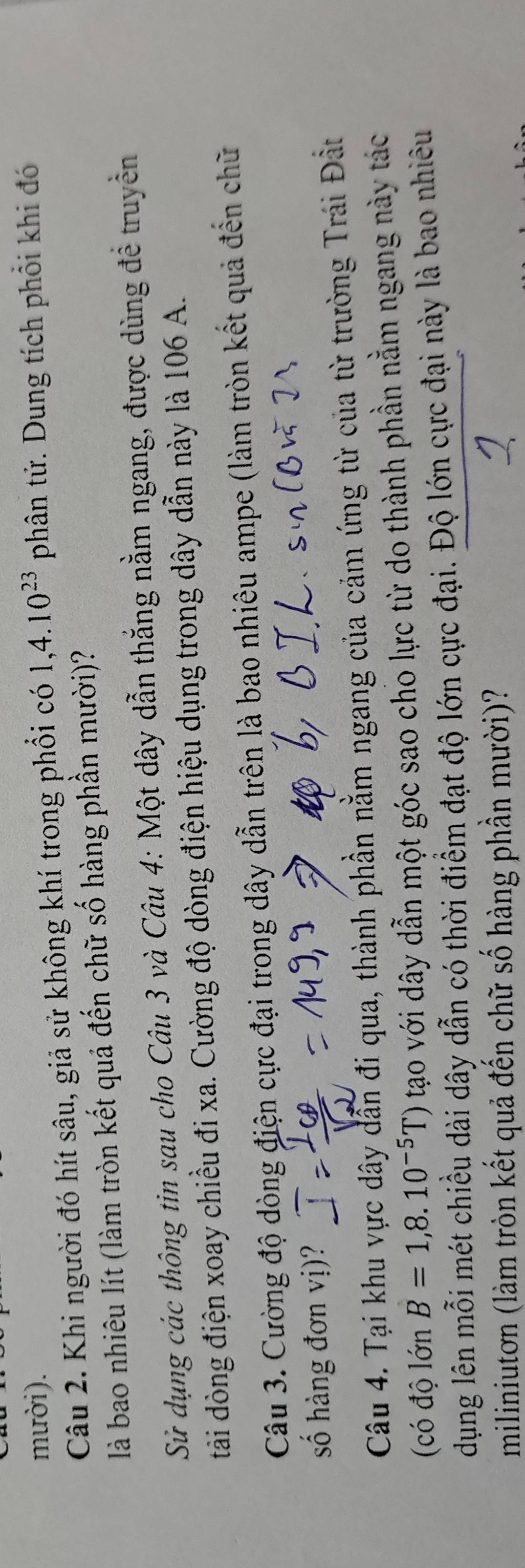 mười). 1, 4.10^(23) phân tử. Dung tích phổi khi đó 
Câu 2. Khi người đó hít sâu, giả sử không khí trong phổi có 
là bao nhiêu lít (làm tròn kết quả đến chữ số hàng phần mười)? 
Sử dụng các thông tin sau cho Câu 3 và Câu 4: Một dây dẫn thắng nằm ngang, được dùng để truyền 
tài dòng điện xoay chiều đi xa. Cường độ dòng điện hiệu dụng trong dây dẫn này là 106 A. 
Câu 3. Cường độ dòng điện cực đại trong dây dẫn trên là bao nhiêu ampe (làm tròn kết quả đến chữ 
số hàng đơn vị)? 
Câu 4. Tại khu vực dây dẫn đi qua, thành phần nằm ngang của cảm ứng từ của từ trường Trái Đất 
(có độ lớn B=1,8.10^(-5)T) tạo với dây dẫn một góc sao cho lực từ do thành phần nằm ngang này tác 
dụng lên mỗi mét chiều dài dây dẫn có thời điểm đạt độ lớn cực đại. Độ lớn cực đại này là bao nhiêu 
miliniutơn (làm tròn kết quả đến chữ số hàng phần mười)?