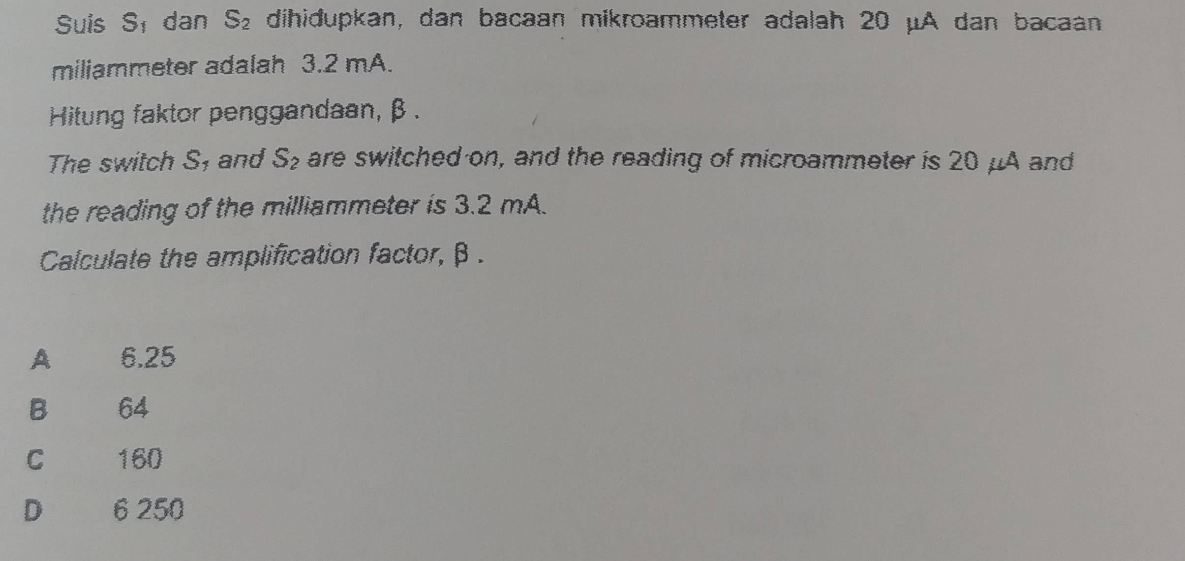 Suis S_1 dan S_2 dihidupkan, dan bacaan mikroammeter adalah 20 μA dan bacaan
miliammeter adalah 3.2 mA.
Hitung faktor penggandaan, β.
The switch S, and S_2 are switched on, and the reading of microammeter is 20 μA and
the reading of the milliammeter is 3.2 mA.
Calculate the amplification factor, β.
A 6.25
B€ £ 64
C€ £ 160
D 6 250