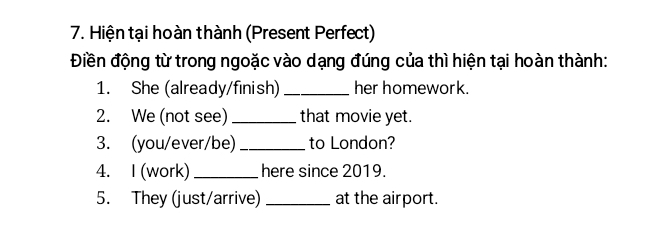 Hiện tại hoàn thành (Present Perfect) 
Điền động từ trong ngoặc vào dạng đúng của thì hiện tại hoàn thành: 
1. She (already/finish) _her homework. 
2. We (not see) _that movie yet. 
3. (you/ever/be) _to London? 
4. I (work) _here since 2019. 
5. They (just/arrive) _at the airport.