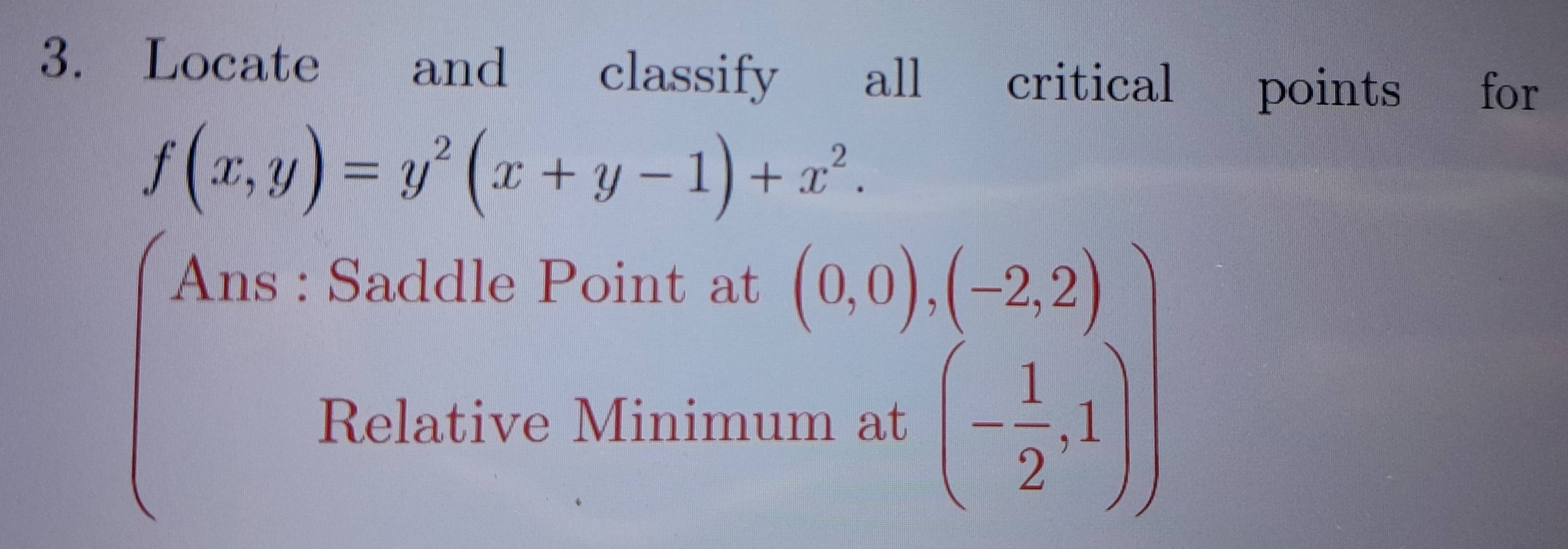 Locate and classify all critical points for
f(x,y)=y^2(x+y-1)+x^2. 
Ans : Saddle Point at 
Relative Minimu
beginarrayr (0,0),(-2,2) m,at(- 1/2 ,1)endarray