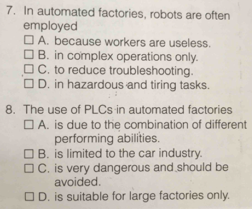 In automated factories, robots are often
employed
A. because workers are useless.
B. in complex operations only.
C. to reduce troubleshooting.
D. in hazardous and tiring tasks.
8. The use of PLCs in automated factories
A. is due to the combination of different
performing abilities.
B. is limited to the car industry.
C. is very dangerous and should be
avoided.
D. is suitable for large factories only.