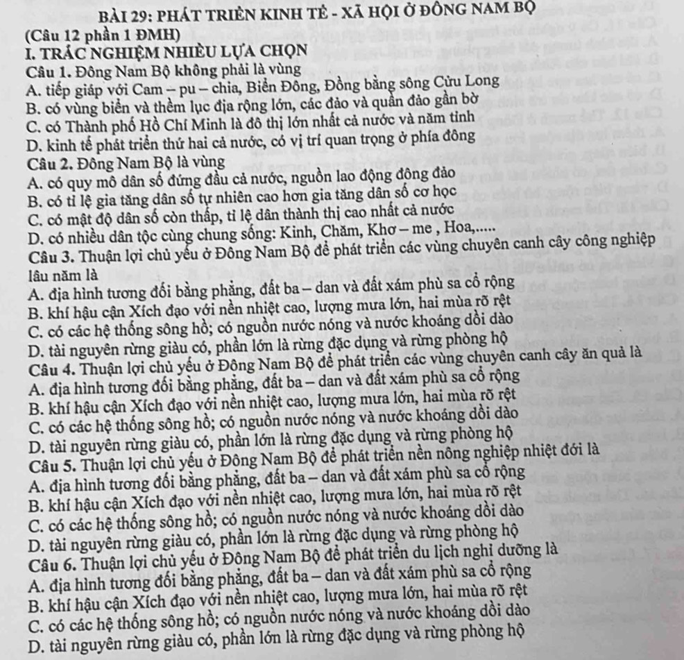 Bải 29: phát tRIÊN KINH Tẻ - Xã hỌi ở đônG nam bộ
(Câu 12 phần 1 ĐMH)
1. trác nghiệm nhiÈu lựa chọn
Câu 1. Đông Nam Bộ không phải là vùng
A. tiếp giáp với Cam - pu - chia, Biển Đồng, Đồng bằng sông Cửu Long
B. có vùng biển và thềm lục địa rộng lớn, các đảo và quần đảo gần bờ
C. có Thành phố Hồ Chí Minh là đô thị lớn nhất cả nước và năm tỉnh
D. kinh tế phát triển thứ hai cả nước, có vị trí quan trọng ở phía đông
Câu 2. Đông Nam Bộ là vùng
A. có quy mô dân số đứng đầu cả nước, nguồn lao động động đảo
B. có tỉ lệ gia tăng dân số tự nhiên cao hơn gia tăng dân số cơ học
C. có mật độ dân số còn thấp, tỉ lệ dân thành thị cao nhất cả nước
D. có nhiều dân tộc cùng chung sống: Kinh, Chăm, Khơ - me , Hoa,.....
Câu 3. Thuận lợi chủ yếu ở Đông Nam Bộ để phát triển các vùng chuyên canh cây công nghiệp
lâu năm là
A. địa hình tương đối bằng phẳng, đất ba — dan và đất xám phù sa cổ rộng
B. khí hậu cận Xích đạo với nền nhiệt cao, lượng mưa lớn, hai mùa rõ rệt
C. có các hệ thống sông hồ; có nguồn nước nóng và nước khoáng dồi dào
D. tài nguyên rừng giàu có, phần lớn là rừng đặc dụng và rừng phòng hộ
Câu 4. Thuận lợi chủ yếu ở Động Nam Bộ để phát triển các vùng chuyên canh cây ăn quả là
A. địa hình tương đối bằng phẳng, đất ba - dan và đất xám phù sa cổ rộng
B. khí hậu cận Xích đạo với nền nhiệt cao, lượng mưa lớn, hai mùa rõ rệt
C. có các hệ thống sông hồ; có nguồn nước nóng và nước khoáng dồi dào
D. tài nguyên rừng giàu có, phần lớn là rừng đặc dụng và rừng phòng hộ
Câu 5. Thuận lợi chủ yếu ở Đông Nam Bộ để phát triển nền nông nghiệp nhiệt đới là
A. địa hình tương đối bằng phẳng, đất ba - dan và đất xám phù sa cổ rộng
B. khí hậu cận Xích đạo với nền nhiệt cao, lượng mưa lớn, hai mùa rõ rệt
C. có các hệ thống sông hồ; có nguồn nước nóng và nước khoáng dồi dào
D. tài nguyên rừng giàu có, phần lớn là rừng đặc dụng và rừng phòng hộ
Câu 6. Thuận lợi chủ yếu ở Động Nam Bộ để phát triển du lịch nghỉ dưỡng là
A. địa hình tương đối bằng phẳng, đất ba — dan và đất xám phù sa cổ rộng
B. khí hậu cận Xích đạo với nền nhiệt cao, lượng mưa lớn, hai mùa rõ rệt
C. có các hệ thống sông hồ; có nguồn nước nóng và nước khoáng dồi dào
D. tài nguyên rừng giàu có, phần lớn là rừng đặc dụng và rừng phòng hộ