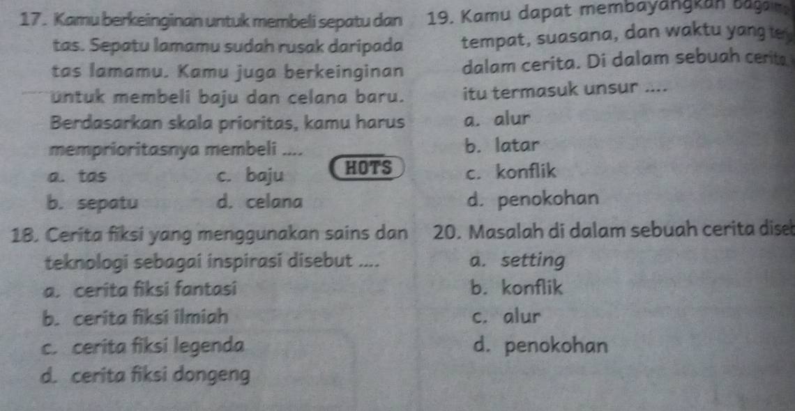 Kamu berkeinginan untuk membeli sepatu dan 19. Kamu dapat membayängkan bagam
tas. Sepatu lamamu sudah rusak daripada tempat, suasana, dan waktu yang 
tas lamamu. Kamu juga berkeinginan dalam cerita. Di dalam sebuah cerita
untuk membeli baju dan celana baru. itu termasuk unsur ....
Berdasarkan skala prioritas, kamu harus a. alur
memprioritasnya membeli .... b. latar
a. tas c. baju HOTS c. konflik
b. sepatu d. celana d. penokohan
18. Cerita fiksi yang menggunakan sains dan 20. Masalah di dalam sebuah cerita dise
teknologi sebagai inspirasi disebut .... a. setting
a cerita fiksi fantasi b. konflik
b. cerita fiksi ilmiah c. alur
c. cerita fiksi legenda d. penokohan
d. cerita fiksi dongeng