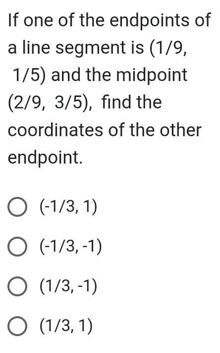 If one of the endpoints of
a line segment is (1/9,
1/5) and the midpoint
(2/9,3/5) ,find the
coordinates of the other
endpoint.
(-1/3,1)
(-1/3,-1)
(1/3,-1)
(1/3,1)