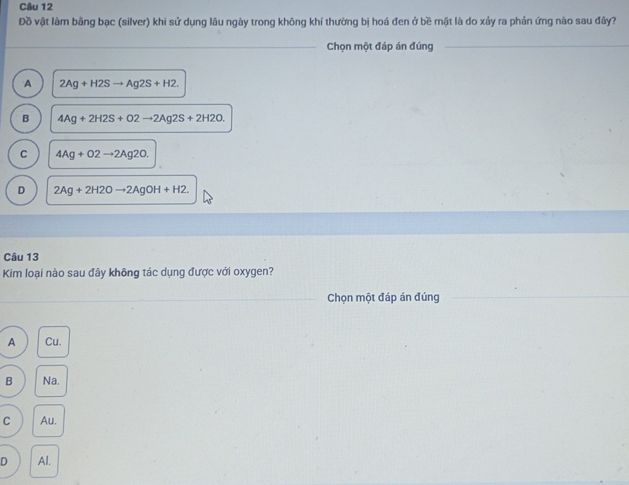 Đồ vật làm bằng bạc (silver) khi sử dụng lâu ngày trong không khí thường bị hoá đen ở bề mặt là do xảy ra phản ứng nào sau đây?
_Chọn một đáp án đúng_
A 2Ag+H2Sto Ag2S+H2.
B 4Ag+2H2S+O2to 2Ag2S+2H2O.
C 4Ag+O2to 2Ag2O.
D 2Ag+2H2Oto 2AgOH+H2
Câu 13
Kim loại nào sau đây không tác dụng được với oxygen?
_Chọn một đáp án đúng_
_
A Cu.
B Na.
C Au.
D Al.