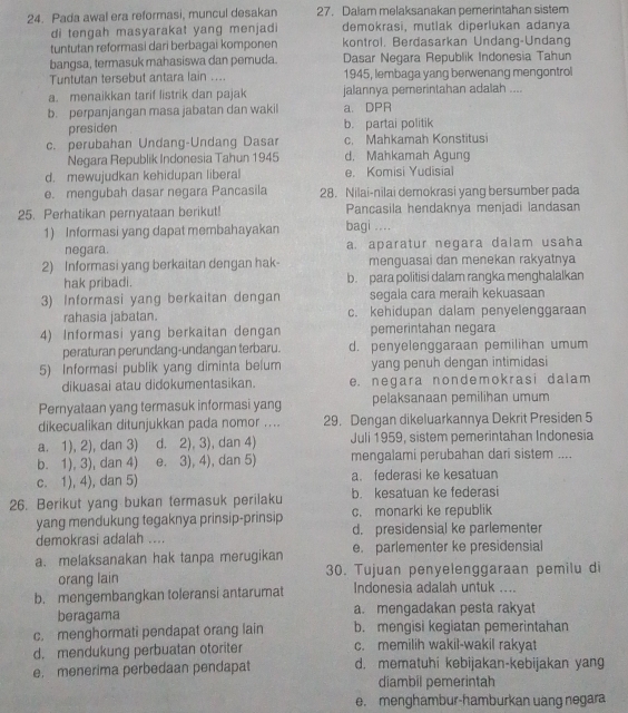 Pada awal era reformasi, muncul desakan 27. Dalam melaksanakan pemerintahan sistem
di tengah masyarakat yang menjadi demokrasi, mutlak diperlukan adanya
tuntutan reformasi dari berbagai komponen kontrol. Berdasarkan Undang-Undang
bangsa, termasuk mahasiswa dan pemuda. Dasar Negara Republik Indonesia Tahun
Tuntutan tersebut antara lain .... 1945, lembaga yang berwenang mengontrol
a. menaikkan tarif listrik dan pajak jalannya pemerintahan adalah ....
b. perpanjangan masa jabatan dan wakil a DPR
presiden b. partai politik
c. perubahan Undang-Undang Dasar c. Mahkamah Konstitusi
Negara Republik Indonesia Tahun 1945 d. Mahkamah Agung
d. mewujudkan kehidupan liberal e. Komisi Yudisial
e. mengubah dasar negara Pancasila 28. Nilai-nilai demokrasi yang bersumber pada
25. Perhatikan pernyataan berikut! Pancasila hendaknya menjadi landasan
1) Informasi yang dapat membahayakan bagi ...
negara. a. aparatur negara dalam usaha
2) Informasi yang berkaitan dengan hak- menguasai dan menekan rakyatnya
hak pribadi. b. para politisi dalam rangka menghalalkan
3) Informasi yang berkaitan dengan segala cara meraih kekuasaan
rahasia jabatan. c. kehidupan dalam penyelenggaraan
4) Informasi yang berkaitan dengan pemerintahan negara
peraturan perundang-undangan terbaru. d. penyelenggaraan pemilihan umum
5) Informasi publik yang diminta belum yang penuh dengan intimidasi
dikuasai atau didokumentasikan. e. negara nondemokrasi dalam
Pernyataan yang termasuk informasi yang pelaksanaan pemilihan umum
dikecualikan ditunjukkan pada nomor .... 29. Dengan dikeluarkannya Dekrit Presiden 5
a. 1), 2), dan 3) d. 2), 3), dan 4) Juli 1959, sistem pemerintahan Indonesia
b. 1), 3), dan 4) e. 3), 4), dan 5) mengalami perubahan dari sistem ....
c. 1), 4), dan 5) a. federasi ke kesatuan
26. Berikut yang bukan termasuk perilaku b. kesatuan ke federasi
yang mendukung tegaknya prinsip-prinsip c. monarki ke republik
demokrasi adalah .... d. presidensial ke parlementer
a. melaksanakan hak tanpa merugikan e. parlementer ke presidensial
orang lain 30. Tujuan penyelenggaraan pemilu di
b. mengembangkan toleransi antarumat Indonesia adalah untuk ....
beragama a. mengadakan pesta rakyat
c. menghormati pendapat orang lain b. mengisi kegiatan pemerintahan
d. mendukung perbuatan otoriter c. memilih wakil-wakil rakyat
e. menerima perbedaan pendapat d. mematuhi kebijakan-kebijakan yang
diambil pemerintah
e. menghambur-hamburkan uang negara