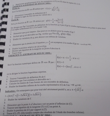 Représenter graphiquement (C.), les asyeptotes à (C_0) I et (T) dans le sspèes
Partie A * XERCICE 10 (EXTRAIT DU BTS FC 2001) : (0,1,1)
uit dle fasctins de  vers R définée par : f(x)= (x^2-9)/4(x^2-1) 
f(x) suivant les valeurs de x.
Parrie B : 2. Etudier le signe de  J.  Déserminer l'ensemble de définition de F.
Soit g la fasction de R vers R définie par ; g(x)= x/4 +ln | (x+1)/x-1 |.
de définition de la fonction g et par (Cg) la courbe représentative de g dans le plan muni
(0,I,I) d'anité l cm
d'us repère orthanonmé Ou désigne par Dy Fen
Démentrer que g est impaire. Que peut-on en déduire pour la courbe (Cg) ?
b  Sachant que g est dérivable sur Dg, vérifier que forall x∈ D_x,g'(x)=f(x).
2. Etudier les variations de g, puis dresser son tableau de variation.
3.
a  Démontrer que la droite (A) d'équation y= x/4  est asymptote à la courbe
b. Etudier la position relative de (Δ) et (Cg). (Cg) cn -∞ ot en 400
Donner une équation de la tangente au point d'abscisse (
4. Tracer (C_E)
EXERCICE 11: (EXTRAIT DU BTS FC 2005) :
Soit  la fonction mumérique définie de R vers R par : beginarrayl f(x)=x-1+ 1/x ,aix<1 f(1)=1 f(x)=1-(ln x)^2,aix>1endarray.
où ln désigne la fonction logarithme népérien.
2.
a.  Trouver l'ensemble de définition Dr de f.
B Démontrer que fest continue et dérivable en 1,
e. Calculer les limites de f aux bornes de son ensemble de définition.
d  Etudier les branches infinies de la courbe représentative (C) de fen =∞ et +∞ 
Indication : On remarquera que pour tout réel strictement positif x, on a x=(sqrt(x))^2 et
1-(ln x)^2=(1-2sqrt(ln x))(1+2sqrt(ln x)).
2. Étudier les variations de f.
3.
a. Démontrer que le point A d'abscisse e est un point d'inflexion de (C).
b. Trouver une équation de la tangente (T) à (C) au point A.
c. Etudier la position de (C) par rapport à (T).
d. Tracer (C), (T). (On tiendra compte des résultats de l'étude des branches infinies).
Ce (  extrait dU BTS FC 2004) :