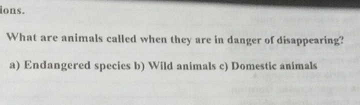 ions.
What are animals called when they are in danger of disappearing?
a) Endangered species b) Wild animals c) Domestic animals