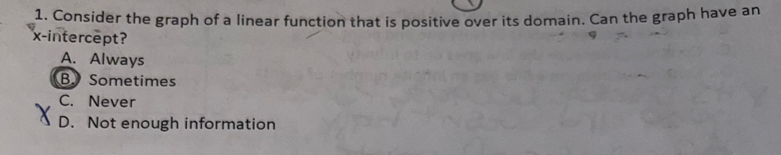 Consider the graph of a linear function that is positive over its domain. Can the graph have an
x-intercept?
A. Always
B Sometimes
C. Never
D. Not enough information