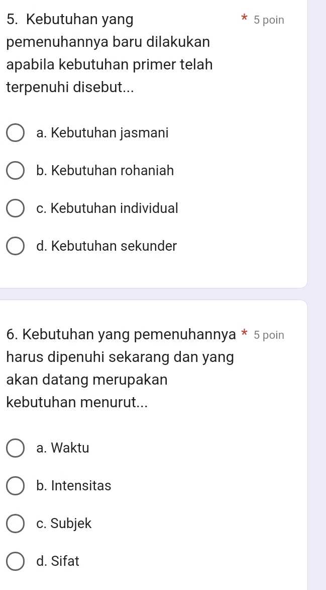 Kebutuhan yang 5 poin
pemenuhannya baru dilakukan
apabila kebutuhan primer telah
terpenuhi disebut...
a. Kebutuhan jasmani
b. Kebutuhan rohaniah
c. Kebutuhan individual
d. Kebutuhan sekunder
6. Kebutuhan yang pemenuhannya * 5 poin
harus dipenuhi sekarang dan yang
akan datang merupakan
kebutuhan menurut...
a. Waktu
b. Intensitas
c. Subjek
d. Sifat