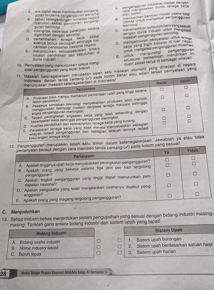 A. pengangguran friksional diatasi dengan
A.era digital dapat menimbulkan pengang cara mengadakan bursa tenaga kerja
guran terutama pengangguran teknolog atau jobfair
B. beban ketergantungan terhadap negara
B. memberikan bantuan modal usaha bag
menurun akibat penurunan pengan- UMKM untuk mengatasi pengangguran
guran teknolog
teknologi
C. hilangnya beberapa pekerjaan karena C. menempatkan kurikulum baru yang sesual
D. pertambahan tenaga kerja akibat dengan dunia industri untuk mongstasi
digantikan dengan teknologi
masalah pengangguran teknoloi
adanya bonus demografi sehingga me-
nambah pendapatan nasional negara D. mempermudah persyaratan untuk tenag
untuk mengatasi pengangguran musiman
Iulusan pendidikan dan kebutuhan di kerja yang Ingin bekerja di luar negen
E. menimbulkan ketidaksesuaian antara
E. untuk mengurangi pengangguran
dunia industri
struktural pemerintah mendirikan in-
10. Pernyataan yang menunjukkan upaya meng- dustri padat karya di berbagai wilayah
atasi pengangguran yang tepat adalah . . . .
rupakan salah satu masalah ekonomi yang dihadapi di negara
ar atau salah terkait pernyataan yang
salah satu istilah dalam
esuai!
C. Menjodohkan
13. Setiap industri bebas menentukan sistem pengupahan yang sesuai dengan bidang industri masing-
masing. Tariklah garis antara bidang industri dan sistem upah yang tepat!
B Sistem Upah
1. Sistem upah borongan
2. Sistem upah berdasarkan satuan hasil
3. Sistem upah harian
28 Modul Belajar Praktis Ekonomi SMA/MA Kelas XI Semester 2